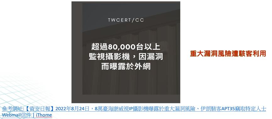 案例三:海康威視和大華監視器後門漏洞
海康威視一年前修補的IP攝影機重大漏洞,迄今全球仍有超過8萬臺尚未修補而可能成為攻擊目標;研究人員揭露伊朗駭客APT35的新攻擊手法,駭客用來偷竊受害者存放在大型Webmail服務上的郵件。 案例三:海康威視和大華監視器後門漏洞
海康威視一年前修補的IP攝影機重大漏洞,迄今全球仍有超過8萬臺尚未修補而可能成為攻擊目標;研究人員揭露伊朗駭客APT35的新攻擊手法,駭客用來偷竊受害者存放在大型Webmail服務上的郵件。